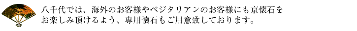 八千代では、海外のお客様やベジタリアンのお客様にも京懐石をお楽しみ頂けるよう、専用懐石もご用意致しております。