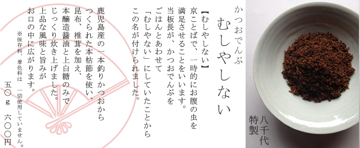 【むしやしない】
京ことばで、一時的にお腹の虫を
満足させることをいいます。
当板長が、かつおでんんぶを
ごはんとあわせて
「むしやない」にしていたことから
この名が付けられました。


鹿児島産の一本釣りかつおから
つくられた本枯節を使い、
昆布、椎茸を加え、
本醸造醤油と上白糖のみで
じっくり炊き上げました。
上品な風味と旨みが
お口の中に広がります。
　　　※保存料、着色料は　一切使用していません。
　　　　　　　　　五〇ｇ　六〇〇円京都,料亭,お中元,お歳暮,お土産
